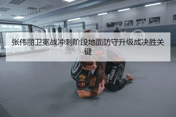 张伟丽卫冕战冲刺阶段地面防守升级成决胜关键